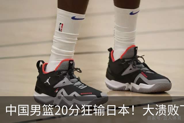 中国男篮20分狂输日本！大溃败下露出四块伤疤！再度崛起必须彻改