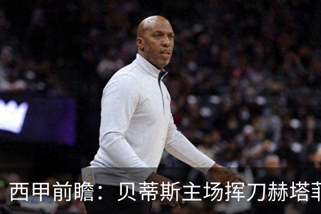 西甲前瞻：贝蒂斯主场挥刀赫塔菲 黄潜客战马拉加求首胜